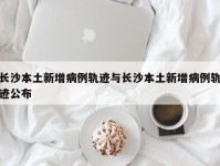 长沙本土新增病例轨迹与长沙本土新增病例轨迹公布