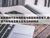 新冠期间汽车市场数据与新冠疫情背景下,我国汽车市场发展会呈现怎样的特点