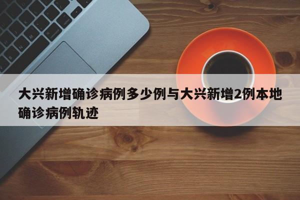 大兴新增确诊病例多少例与大兴新增2例本地确诊病例轨迹
