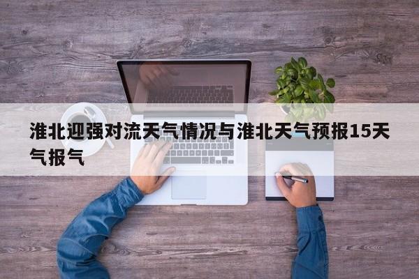 淮北迎强对流天气情况与淮北天气预报15天气报气