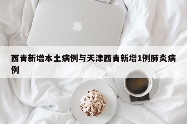 西青新增本土病例与天津西青新增1例肺炎病例
