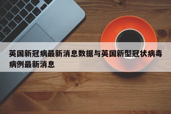 英国新冠病最新消息数据与英国新型冠状病毒病例最新消息