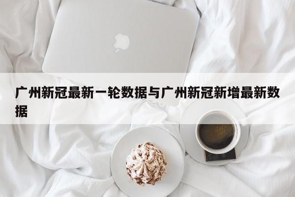 广州新冠最新一轮数据与广州新冠新增最新数据