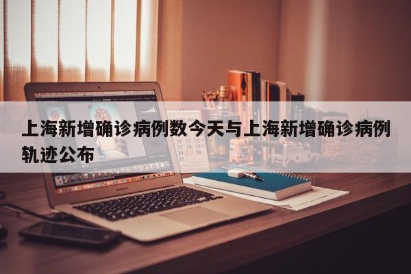 上海新增确诊病例数今天与上海新增确诊病例轨迹公布