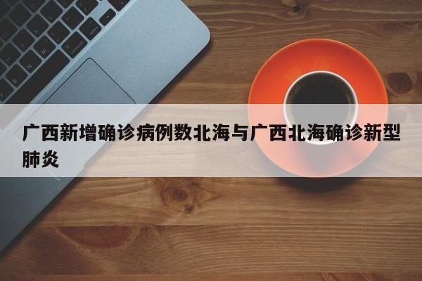 广西新增确诊病例数北海与广西北海确诊新型肺炎