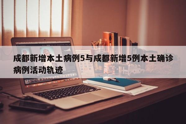 成都新增本土病例5与成都新增5例本土确诊病例活动轨迹