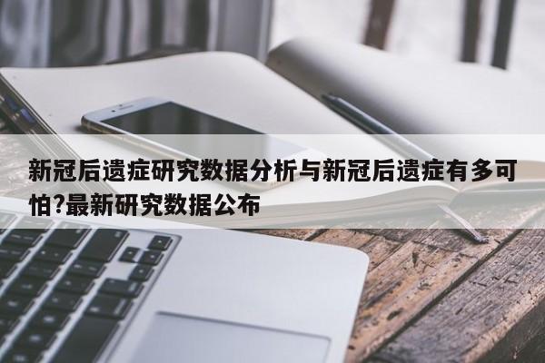 新冠后遗症研究数据分析与新冠后遗症有多可怕?最新研究数据公布