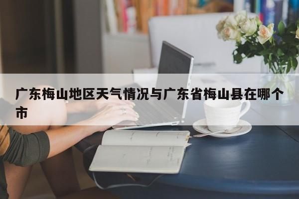 广东梅山地区天气情况与广东省梅山县在哪个市
