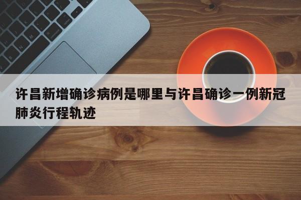 许昌新增确诊病例是哪里与许昌确诊一例新冠肺炎行程轨迹