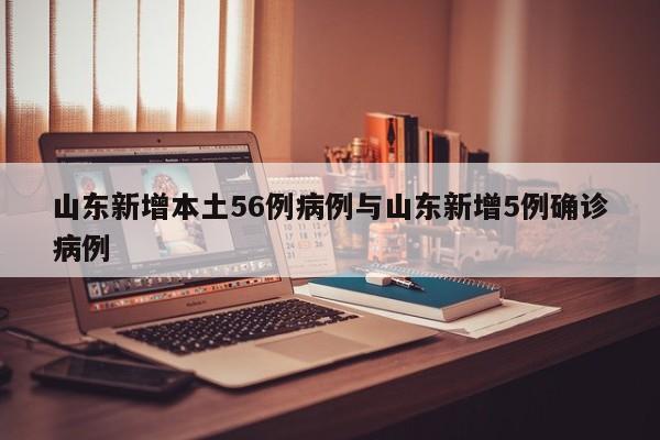 山东新增本土56例病例与山东新增5例确诊病例