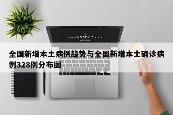 全国新增本土病例趋势与全国新增本土确诊病例328例分布图