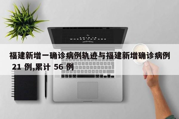 福建新增一确诊病例轨迹与福建新增确诊病例 21 例,累计 56 例