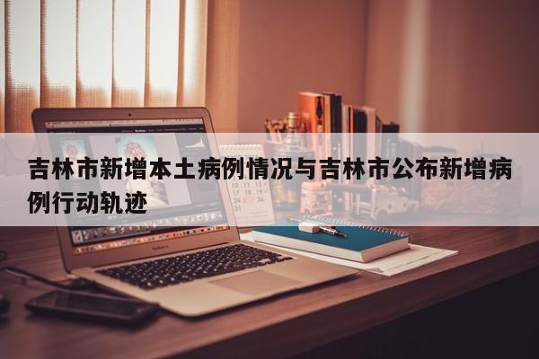 吉林市新增本土病例情况与吉林市公布新增病例行动轨迹