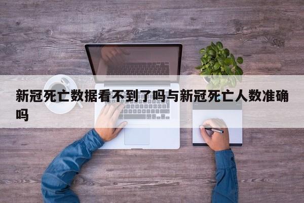 新冠死亡数据看不到了吗与新冠死亡人数准确吗