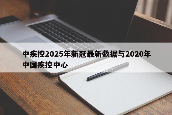 中疾控2025年新冠最新数据与2020年中国疾控中心
