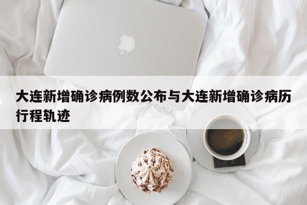 大连新增确诊病例数公布与大连新增确诊病历行程轨迹