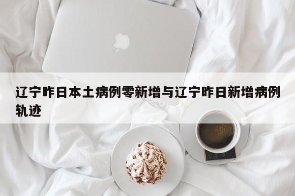 辽宁昨日本土病例零新增与辽宁昨日新增病例轨迹
