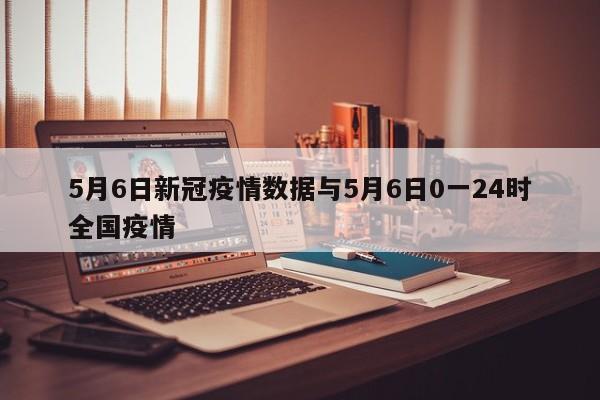 5月6日新冠疫情数据与5月6日0一24时全国疫情