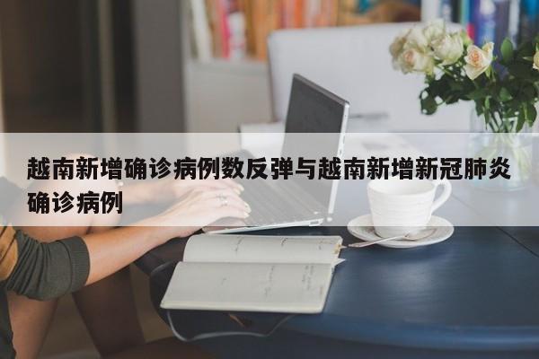 越南新增确诊病例数反弹与越南新增新冠肺炎确诊病例