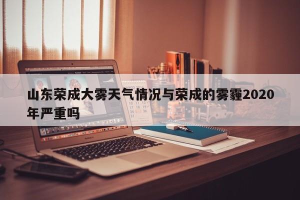 山东荣成大雾天气情况与荣成的雾霾2020年严重吗