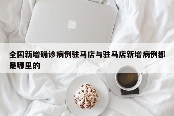全国新增确诊病例驻马店与驻马店新增病例都是哪里的