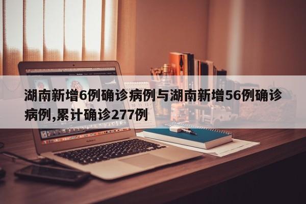 湖南新增6例确诊病例与湖南新增56例确诊病例,累计确诊277例