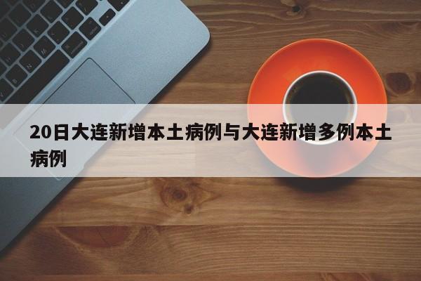20日大连新增本土病例与大连新增多例本土病例