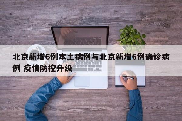 北京新增6例本土病例与北京新增6例确诊病例 疫情防控升级