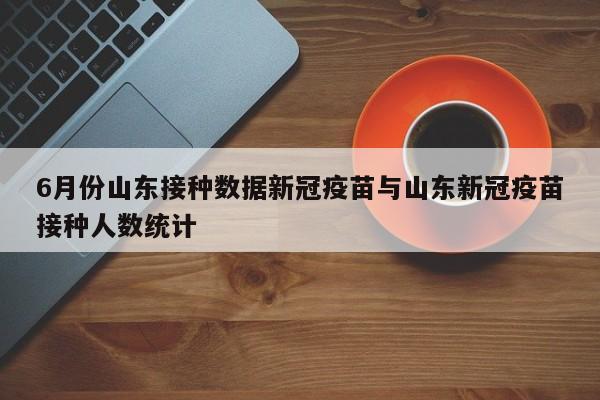 6月份山东接种数据新冠疫苗与山东新冠疫苗接种人数统计