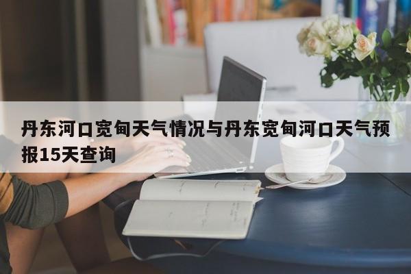 丹东河口宽甸天气情况与丹东宽甸河口天气预报15天查询