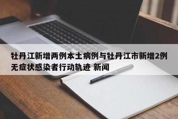 牡丹江新增两例本土病例与牡丹江市新增2例无症状感染者行动轨迹 新闻