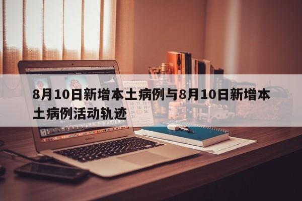 8月10日新增本土病例与8月10日新增本土病例活动轨迹