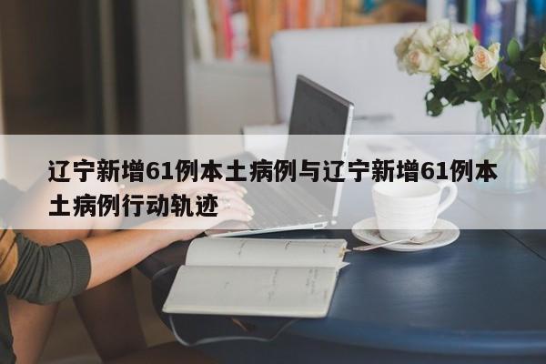 辽宁新增61例本土病例与辽宁新增61例本土病例行动轨迹