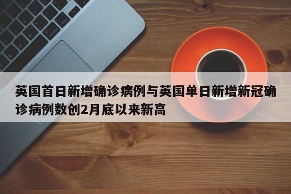 英国首日新增确诊病例与英国单日新增新冠确诊病例数创2月底以来新高