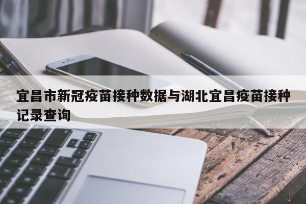 宜昌市新冠疫苗接种数据与湖北宜昌疫苗接种记录查询