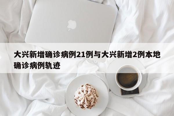 大兴新增确诊病例21例与大兴新增2例本地确诊病例轨迹