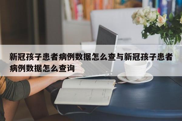 新冠孩子患者病例数据怎么查与新冠孩子患者病例数据怎么查询