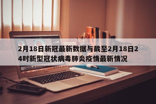 2月18日新冠最新数据与截至2月18日24时新型冠状病毒肺炎疫情最新情况