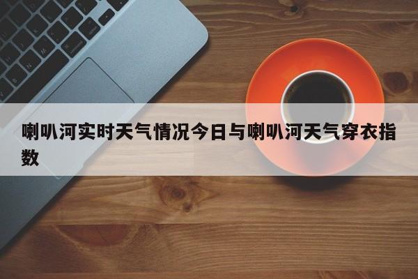 喇叭河实时天气情况今日与喇叭河天气穿衣指数