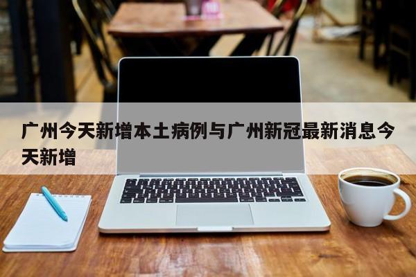 广州今天新增本土病例与广州新冠最新消息今天新增