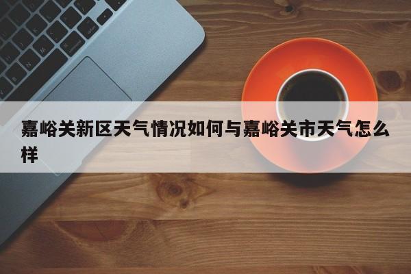 嘉峪关新区天气情况如何与嘉峪关市天气怎么样