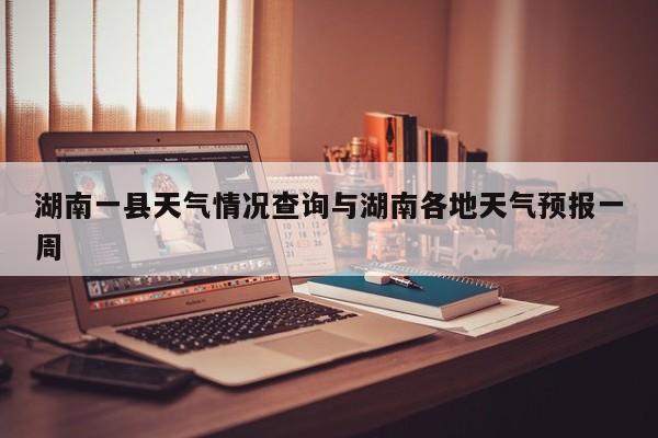 湖南一县天气情况查询与湖南各地天气预报一周